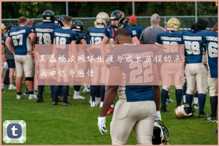 吴磊畅谈网球生涯与成长历程的点滴回忆与感悟