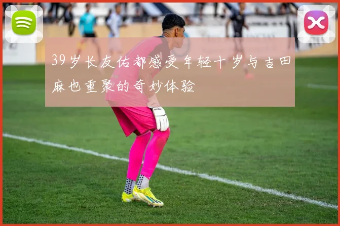 39岁长友佑都感受年轻十岁与吉田麻也重聚的奇妙体验