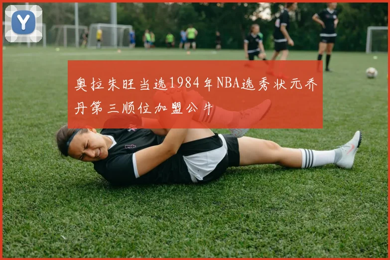 奥拉朱旺当选1984年NBA选秀状元乔丹第三顺位加盟公牛