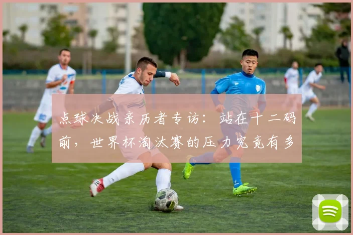 点球决战亲历者专访：站在十二码前，世界杯淘汰赛的压力究竟有多大？
