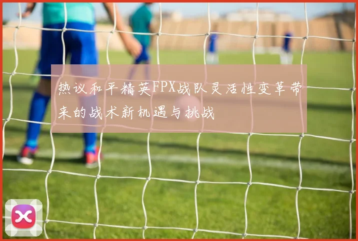 热议和平精英FPX战队灵活性变革带来的战术新机遇与挑战