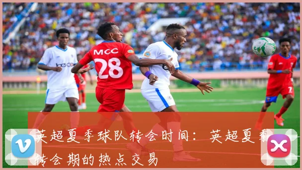 英超夏季球队转会时间：英超夏季转会期的热点交易