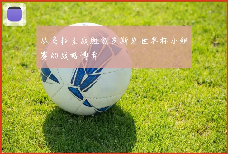 从乌拉圭战胜俄罗斯看世界杯小组赛的战略博弈