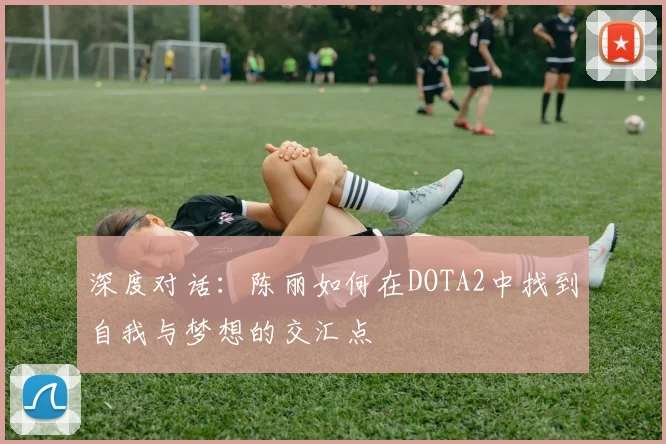 深度对话：陈丽如何在DOTA2中找到自我与梦想的交汇点