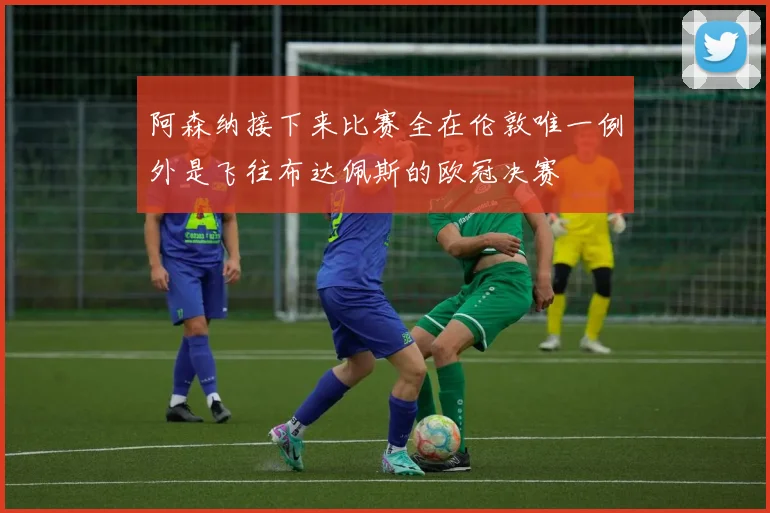 阿森纳接下来比赛全在伦敦唯一例外是飞往布达佩斯的欧冠决赛